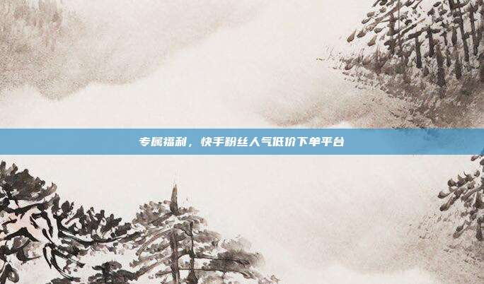 专属福利，快手粉丝人气低价下单平台