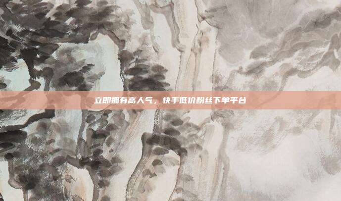 立即拥有高人气,快手低价粉丝下单平台