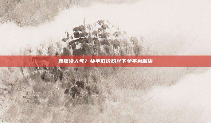 直播没人气？快手低价粉丝下单平台解决