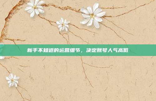 新手不知道的运营细节，决定账号人气高低