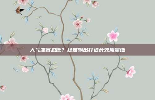 人气忽高忽低?稳定输出打造长效流量池