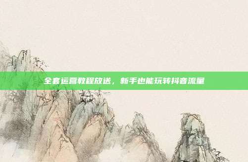 全套运营教程放送，新手也能玩转抖音流量