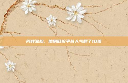 同样涨粉，他用低价平台人气翻了10倍