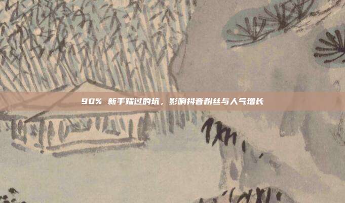 90% 新手踩过的坑，影响抖音粉丝与人气增长