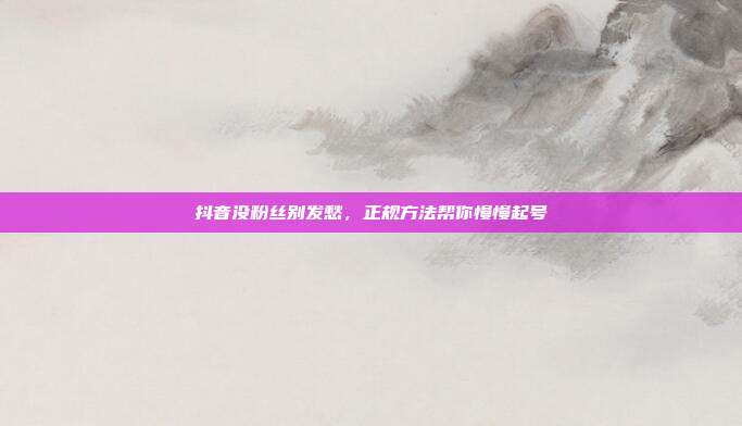 抖音没粉丝别发愁，正规方法帮你慢慢起号