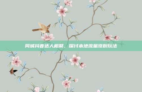 同城抖音达人相聚，探讨本地流量涨粉玩法