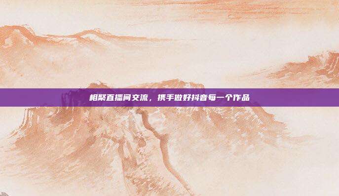 相聚直播间交流，携手做好抖音每一个作品