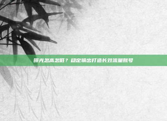 曝光忽高忽低？稳定输出打造长效流量账号
