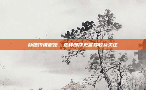 颠覆传统思路,这样创作更容易收获关注