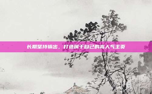 长期坚持输出，打造属于自己的高人气主页