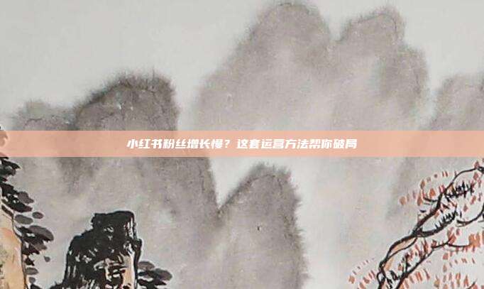 小红书粉丝增长慢？这套运营方法帮你破局
