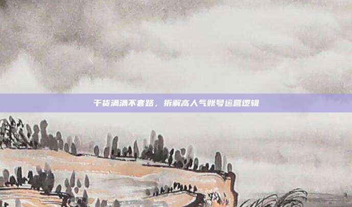 干货满满不套路，拆解高人气账号运营逻辑