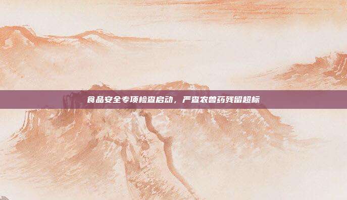 食品安全专项检查启动，严查农兽药残留超标