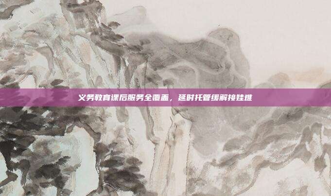 义务教育课后服务全覆盖，延时托管缓解接娃难