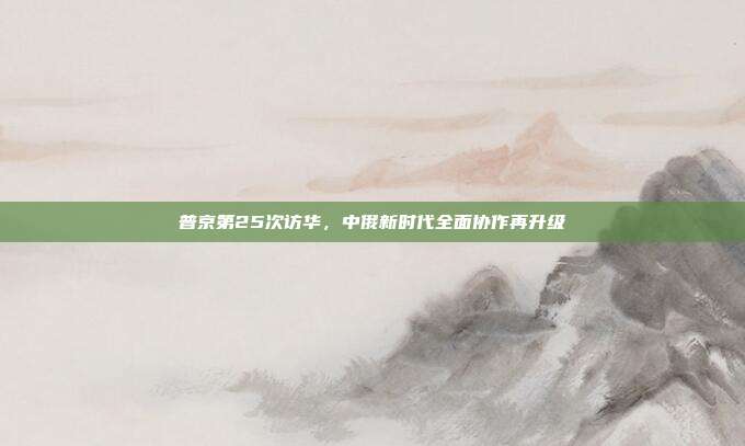 普京第25次访华，中俄新时代全面协作再升级