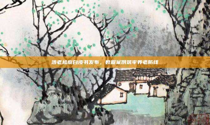 涉老检察白皮书发布，数据案例筑牢养老防线