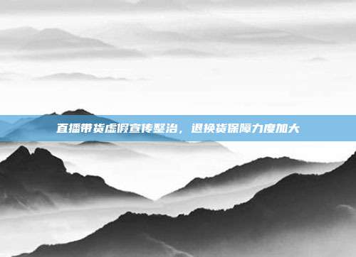 直播带货虚假宣传整治，退换货保障力度加大