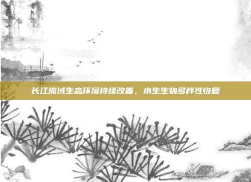 长江流域生态环境持续改善,水生生物多样性恢复