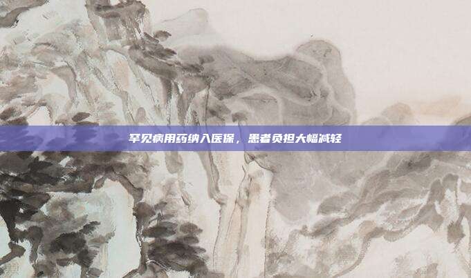 罕见病用药纳入医保，患者负担大幅减轻