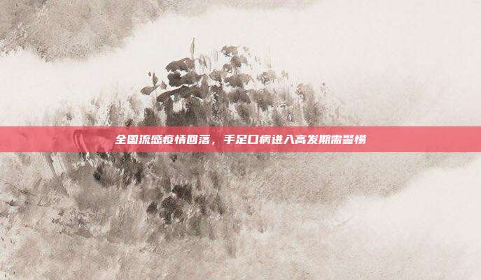 全国流感疫情回落，手足口病进入高发期需警惕