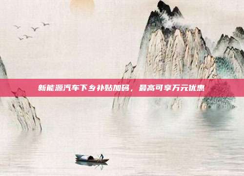 新能源汽车下乡补贴加码，最高可享万元优惠
