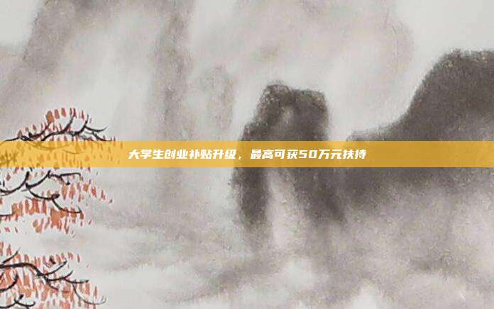 大学生创业补贴升级，最高可获50万元扶持
