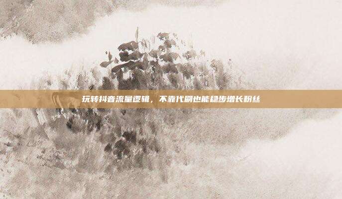 玩转抖音流量逻辑，不靠代刷也能稳步增长粉丝