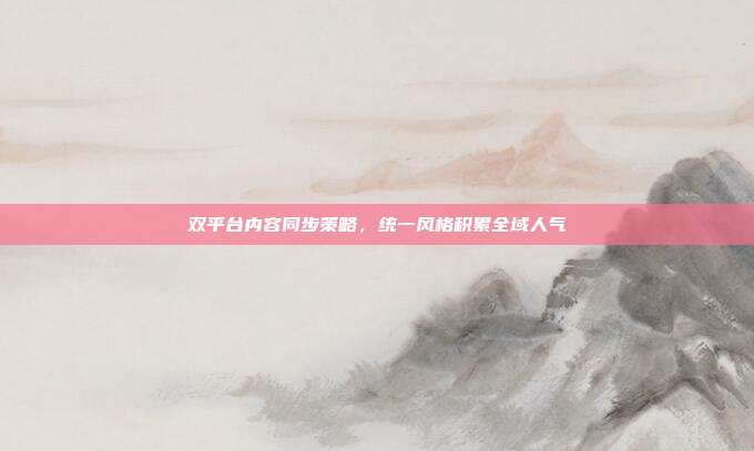 双平台内容同步策略，统一风格积累全域人气