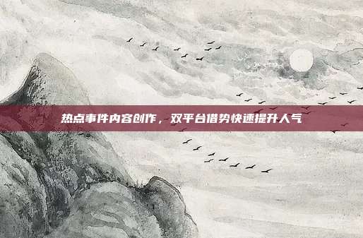 热点事件内容创作,双平台借势快速提升人气