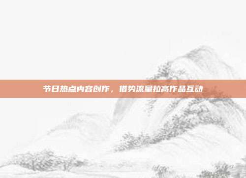 节日热点内容创作，借势流量拉高作品互动