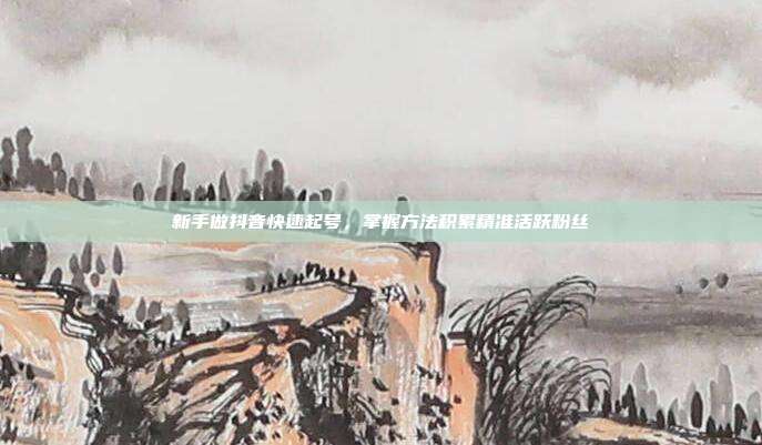 新手做抖音快速起号，掌握方法积累精准活跃粉丝