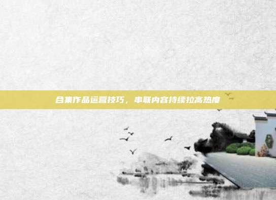 合集作品运营技巧，串联内容持续拉高热度