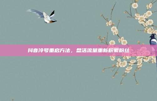 抖音冷号重启方法，盘活流量重新积累粉丝
