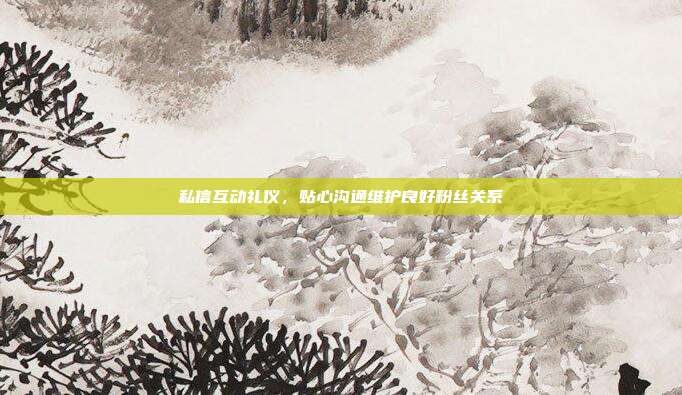 私信互动礼仪，贴心沟通维护良好粉丝关系