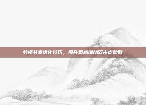 剪辑节奏优化技巧,提升观感增加双击点赞数