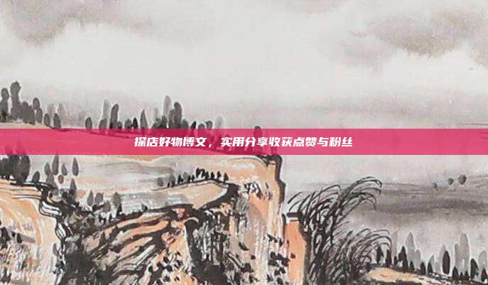 探店好物博文，实用分享收获点赞与粉丝