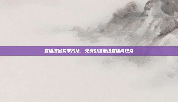 直播流量获取方法，免费引流走进直播间观众