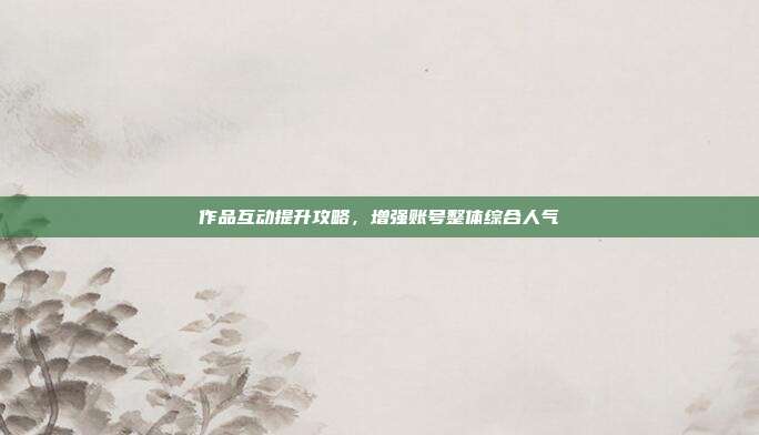 作品互动提升攻略，增强账号整体综合人气