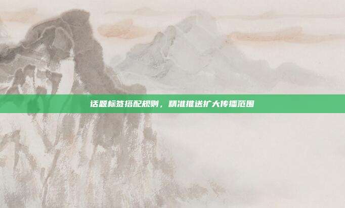 话题标签搭配规则，精准推送扩大传播范围