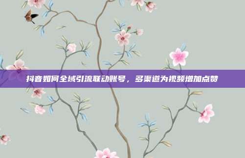 抖音如何全域引流联动账号，多渠道为视频增加点赞