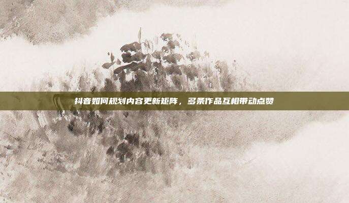 抖音如何规划内容更新矩阵,多条作品互相带动点赞