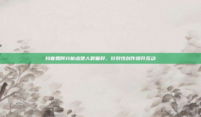 抖音如何分析点赞人群偏好,针对性创作提升互动