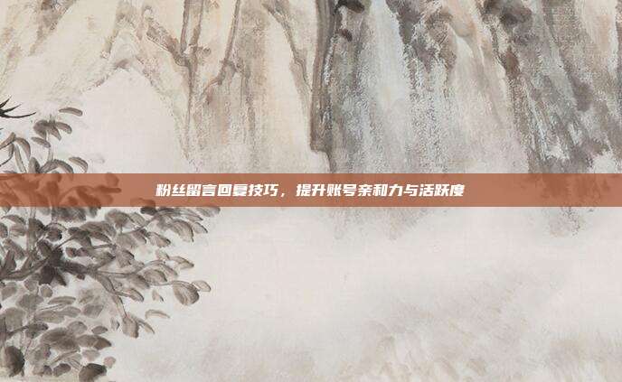 粉丝留言回复技巧，提升账号亲和力与活跃度
