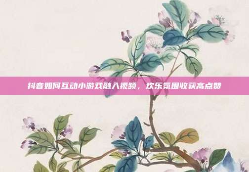 抖音如何互动小游戏融入视频，欢乐氛围收获高点赞