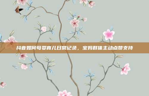 抖音如何母婴育儿日常记录,宝妈群体主动点赞支持