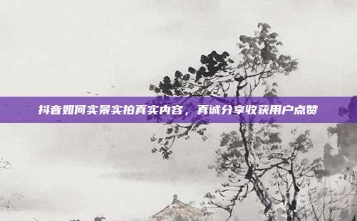 抖音如何实景实拍真实内容，真诚分享收获用户点赞