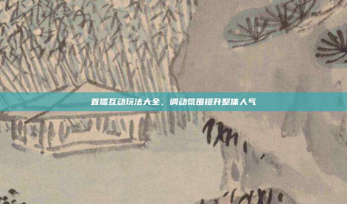直播互动玩法大全，调动氛围提升整体人气