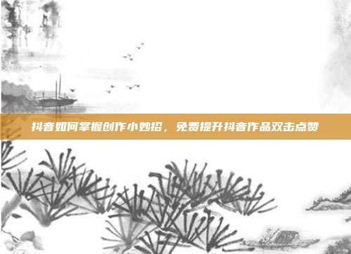 抖音如何掌握创作小妙招，免费提升抖音作品双击点赞