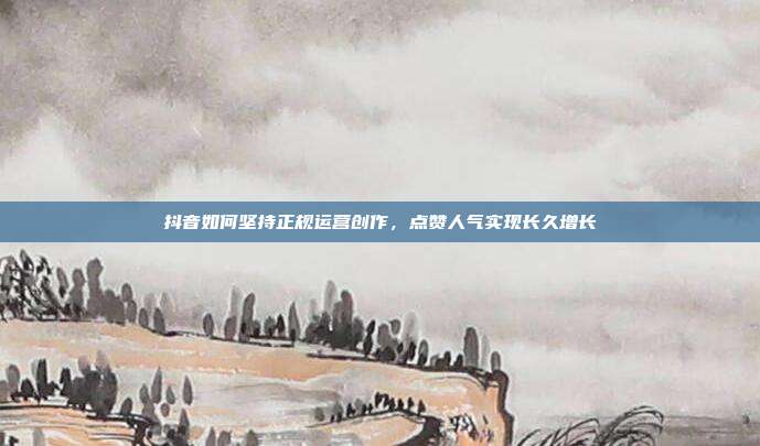 抖音如何坚持正规运营创作，点赞人气实现长久增长