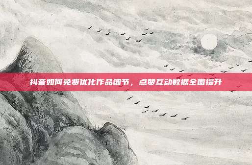 抖音如何免费优化作品细节，点赞互动数据全面提升
